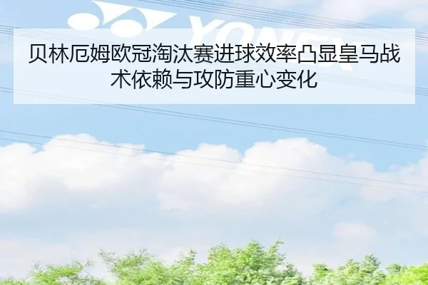 贝林厄姆欧冠淘汰赛进球效率凸显皇马战术依赖与攻防重心变化